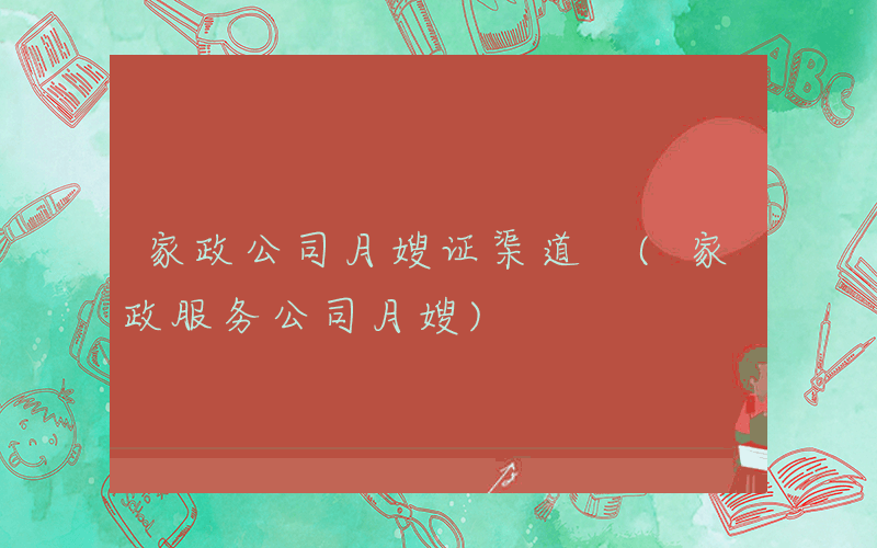 家政公司月嫂证渠道 (家政服务公司月嫂)